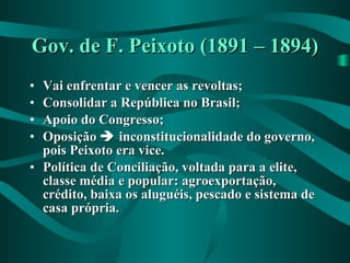 Gov. de F. Peixoto (1891 – 1894) Vai enfrentar e vencer as revoltas; Consolidar a República no Brasil; Apoio do Congresso; Oposição    inconstitucionalidade do governo, pois Peixoto era vice. Política de Conciliação, voltada para a elite, classe média e popular: agroexportação, crédito, baixa os aluguéis, pescado e sistema de casa própria. 