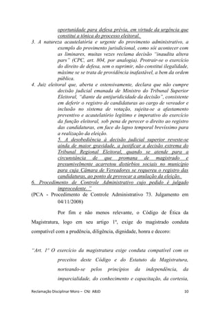oportunidade para defesa prévia, em virtude da urgência que
constitui a tônica do processo eleitoral.
3. A natureza acautelatória e urgente do provimento administrativo, a
exemplo do provimento jurisdicional, como sói acontecer com
as liminares, muitas vezes reclama decisão “inaudita altera
pars” (CPC, art. 804, por analogia). Protrair-se o exercício
do direito de defesa, sem o suprimir, não constitui ilegalidade,
máxime se se trata de providência inafastável, a bem da ordem
pública.
4. Juiz eleitoral que, aberta e ostensivamente, declara que não cumpre
decisão judicial emanada de Ministro do Tribunal Superior
Eleitoral, “diante da antijuridicidade da decisão”, consistente
em deferir o registro de candidaturas ao cargo de vereador e
inclusão no sistema de votação, sujeita-se a afastamento
preventivo e acautelatório legítimo e imperativo do exercício
da função eleitoral, sob pena de perecer o direito ao registro
das candidaturas, em face do lapso temporal brevíssimo para
a realização da eleição.
5. A desobediência à decisão judicial superior reveste-se
ainda de maior gravidade, a justificar a decisão extrema do
Tribunal Regional Eleitoral, quando se atende para a
circunstância de que promana de magistrado e
presumivelmente acarretou distúrbios sociais no município
para cuja Câmara de Vereadores se requereu o registro das
candidaturas, ao ponto de provocar a anulação da eleição.
6. Procedimento de Controle Administrativo cujo pedido é julgado
improcedente. ”
(PCA - Procedimento de Controle Administrativo 73. Julgamento em
04/11/2008)
Por fim e não menos relevante, o Código de Ética da
Magistratura, logo em seu artigo 1º, exige do magistrado conduta
compatível com a prudência, diligência, dignidade, honra e decoro:
“Art. 1º O exercício da magistratura exige conduta compatível com os
preceitos deste Código e do Estatuto da Magistratura,
norteando-se pelos princípios da independência, da
imparcialidade, do conhecimento e capacitação, da cortesia,
Reclamação Disciplinar Moro – CNJ ABJD 10
 