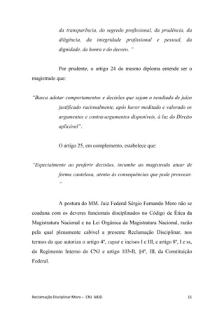 da transparência, do segredo profissional, da prudência, da
diligência, da integridade profissional e pessoal, da
dignidade, da honra e do decoro. ”
Por prudente, o artigo 24 do mesmo diploma entende ser o
magistrado que:
“Busca adotar comportamentos e decisões que sejam o resultado de juízo
justificado racionalmente, após haver meditado e valorado os
argumentos e contra-argumentos disponíveis, à luz do Direito
aplicável”​.
O artigo 25, em complemento, estabelece que:
“Especialmente ao proferir decisões, incumbe ao magistrado atuar de
forma cautelosa, atento às consequências que pode provocar.
”
A postura do MM. Juiz Federal Sérgio Fernando Moro não se
coaduna com os deveres funcionais disciplinados no Código de Ética da
Magistratura Nacional e na Lei Orgânica da Magistratura Nacional, razão
pela qual plenamente cabível a presente Reclamação Disciplinar, nos
termos do que autoriza o artigo 4º, ​caput e incisos I e III, e artigo 8º, I e ss,
do Regimento Interno do CNJ e artigo 103-B, §4º, III, da Constituição
Federal.
Reclamação Disciplinar Moro – CNJ ABJD 11
 