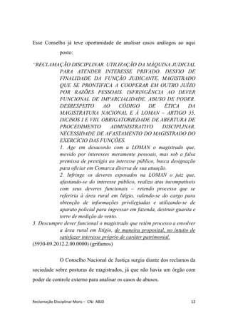 Esse Conselho já teve oportunidade de analisar casos análogos ao aqui
posto:
“RECLAMAÇÃO DISCIPLINAR. UTILIZAÇÃO DA MÁQUINA JUDICIAL
PARA ATENDER INTERESSE PRIVADO. DESVIO DE
FINALIDADE DA FUNÇÃO JUDICANTE. MAGISTRADO
QUE SE PRONTIFICA A COOPERAR EM OUTRO JUÍZO
POR RAZÕES PESSOAIS. INFRINGÊNCIA AO DEVER
FUNCIONAL DE IMPARCIALIDADE. ABUSO DE PODER.
DESRESPEITO AO CÓDIGO DE ÉTICA DA
MAGISTRATURA NACIONAL E À LOMAN – ARTIGO 35,
INCISOS I E VIII. OBRIGATORIEDADE DE ABERTURA DE
PROCEDIMENTO ADMINISTRATIVO DISCIPLINAR.
NECESSIDADE DE AFASTAMENTO DO MAGISTRADO DO
EXERCÍCIO DAS FUNÇÕES.
1. Age em desacordo com a LOMAN o magistrado que,
movido por interesses meramente pessoais, mas sob a falsa
premissa de prestígio ao interesse público, busca designação
para oficiar em Comarca diversa de sua atuação.
2. Infringe os deveres esposados na LOMAN o juiz que,
afastando-se do interesse público, realiza atos incompatíveis
com seus deveres funcionais – retendo processo que se
referiria à área rural em litígio, valendo-se do cargo para
obtenção de informações privilegiadas e utilizando-se de
aparato policial para ingressar em fazenda, destruir guarita e
torre de medição de vento.
3. Descumpre dever funcional o magistrado que retém processo a envolver
a área rural em litígio, ​de maneira proposital, no intuito de
satisfazer interesse próprio de caráter patrimonial.
(5930-09.2012.2.00.0000) (grifamos)
O Conselho Nacional de Justiça surgiu diante dos reclamos da
sociedade sobre posturas de magistrados, já que não havia um órgão com
poder de controle externo para analisar os casos de abusos.
Reclamação Disciplinar Moro – CNJ ABJD 12
 