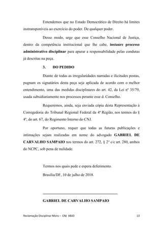 Entendemos que no Estado Democrático de Direito há limites
instransponíveis ao exercício do poder. De qualquer poder.
Desse modo, urge que esse Conselho Nacional de Justiça,
dentro da competência institucional que lhe cabe, ​instaure processo
administrativo disciplinar para apurar a responsabilidade pelas condutas
já descritas na peça.
3. DO PEDIDO
Diante de todas as irregularidades narradas e ilicitudes postas,
pugnam os signatários desta peça seja aplicada de acordo com o melhor
entendimento, uma das medidas disciplinares do art. 42, da Lei nº 35/79,
usada subsidiariamente nos processos perante esse d. Conselho.
Requeremos, ainda, seja enviada cópia desta Representação à
Corregedoria do Tribunal Regional Federal da 4ª Região, nos termos do §
4º, do art. 67, do Regimento Interno do CNJ.
Por oportuno, requer que todas as futuras publicações e
intimações sejam realizadas em nome do advogado ​GABRIEL DE
CARVALHO SAMPAIO ​nos termos do art. 272, § 2° c/c art. 280, ambos
do NCPC, sob pena de nulidade.
Termos nos quais pede e espera deferimento.
Brasília/DF, 10 de julho de 2018.
_______________________________________
GABRIEL DE CARVALHO SAMPAIO
Reclamação Disciplinar Moro – CNJ ABJD 13
 