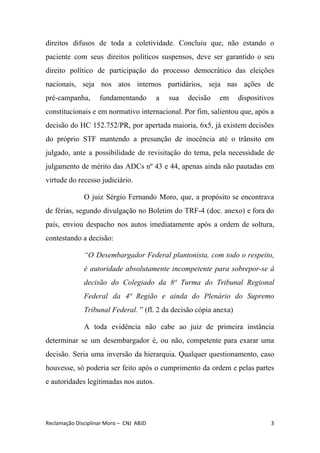direitos difusos de toda a coletividade. Concluiu que, não estando o
paciente com seus direitos políticos suspensos, deve ser garantido o seu
direito político de participação do processo democrático das eleições
nacionais, seja nos atos internos partidários, seja nas ações de
pré-campanha, fundamentando a sua decisão em dispositivos
constitucionais e em normativo internacional. Por fim, salientou que, após a
decisão do HC 152.752/PR, por apertada maioria, 6x5, já existem decisões
do próprio STF mantendo a presunção de inocência até o trânsito em
julgado, ante a possibilidade de revisitação do tema, pela necessidade de
julgamento de mérito das ADCs nº 43 e 44, apenas ainda não pautadas em
virtude do recesso judiciário.
O juiz Sérgio Fernando Moro, que, a propósito se encontrava
de férias, segundo divulgação no Boletim do TRF-4 (doc. anexo) e fora do
país, enviou despacho nos autos imediatamente após a ordem de soltura,
contestando a decisão:
“O Desembargador Federal plantonista, com todo o respeito,
é autoridade absolutamente incompetente para sobrepor-se à
decisão do Colegiado da 8ª Turma do Tribunal Regional
Federal da 4ª Região e ainda do Plenário do Supremo
Tribunal Federal.​ ” (fl. 2 da decisão cópia anexa)
A toda evidência não cabe ao juiz de primeira instância
determinar se um desembargador é, ou não, competente para exarar uma
decisão. Seria uma inversão da hierarquia. Qualquer questionamento, caso
houvesse, só poderia ser feito após o cumprimento da ordem e pelas partes
e autoridades legitimadas nos autos.
Reclamação Disciplinar Moro – CNJ ABJD 3
 