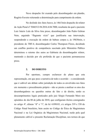 Novo despacho foi exarado pelo desembargador em plantão,
Rogério Favreto reiterando a determinação para cumprimento da ordem.
No deslinde dos fatos houve, às 14h13min despacho do relator
da Ação Penal nº 5046512-94.2016.4.04.7000, resultante da qual o paciente
Luiz Inácio Lula da Silva fora preso, desembargador João Pedro Gebran
Neto, arguindo “flagrante vício” que justificaria sua intervenção,
suspendendo a execução da ordem de habeas corpus e, às 19h30min, o
presidente do TRF-4, desembargador Carlos Thompson Flores, decidindo
um conflito positivo de competência suscitado pelo Ministério Público
determinou o retorno dos autos ao Gabinete do desembargador relator,
mantendo a decisão por ele proferida de que o paciente permanecesse
preso.
2. DO DIREITO
Por oportuno, cumpre esclarecer de plano que esta
representação, em que pese a narrativa de todo o ocorrido - e considerando
que é cabível um debate sobre jurisdição de todos os envolvidos nos fatos
em momento e procedimento próprio - não se presta a analisar os atos dos
desembargadores ou questões outras de fato e de direito, senão os
descumprimentos legais praticados pelo juiz Sérgio Fernando Moro nos
episódios do dia 08 de julho de 2018, que configuram ilícitos consignados
no artigo 4º, alíneas “d” e “i”, da lei 4.898/65, c/c artigos 319 e 330 do
Código Penal brasileiro, bem assim no Código de Ética da Magistratura
Nacional e na Lei Orgânica da Magistratura Nacional, ​razão pela qual
plenamente cabível a presente Reclamação Disciplinar, nos termos do que
Reclamação Disciplinar Moro – CNJ ABJD 4
 