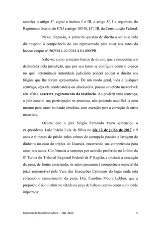 autoriza o artigo 4º, ​caput e incisos I e III, e artigo 8º, I e seguintes, do
Regimento Interno do CNJ e artigo 103-B, §4º, III, da Constituição Federal.
Nesse diapasão, a primeira questão de direito a ser suscitada
diz respeito à competência do ora representado para atuar nos autos do
habeas corpus nº 5025614-40-2018.4.04.000/PR.
Sabe-se, como princípio básico de direito, que a competência é
delimitada pela jurisdição, que por seu turno se configura como o espaço
no qual determinada autoridade judiciária poderá aplicar o direito aos
litígios que lhe forem apresentados. De um modo geral, toda e qualquer
sentença, seja ela condenatória ou absolutória, possui um efeito inexorável:
seu efeito acarreta esgotamento da instância​. Ao proferir uma sentença,
o juiz conclui sua participação no processo, não podendo modificá-la nem
mesmo para sanar nulidade absoluta, com exceção para a correção de erros
materiais.
Ocorre que o juiz Sérgio Fernando Moro sentenciou o
ex-presidente Luiz Inácio Lula da Silva no ​dia 12 de julho de 2017 a 9
anos e 6 meses de prisão pelos crimes de corrupção passiva e lavagem de
dinheiro no caso do tríplex do Guarujá, encerrando sua competência para
atuar nos autos. Confirmada a sentença por acórdão proferido no âmbito da
8ª Turma do Tribunal Regional Federal da 4ª Região, e iniciada a execução
da pena, de forma antecipada, os autos passaram à competência especial da
juíza responsável pela Vara das Execuções Criminais do lugar onde está
correndo o cumprimento da pena, Dra. Carolina Moura Lebbos, que a
propósito é nominalmente citada na peça de habeas corpus como autoridade
impetrada:
Reclamação Disciplinar Moro – CNJ ABJD 5
 