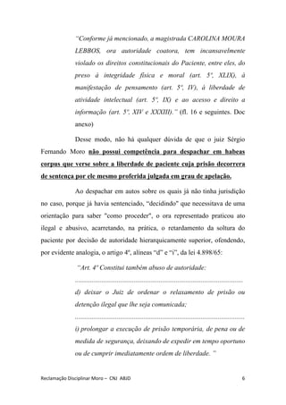 “Conforme já mencionado, a magistrada CAROLINA MOURA
LEBBOS, ora autoridade coatora, tem incansavelmente
violado os direitos constitucionais do Paciente, entre eles, do
preso à integridade física e moral (art. 5º, XLIX), à
manifestação de pensamento (art. 5º, IV), à liberdade de
atividade intelectual (art. 5º, IX) e ao acesso e direito a
informação (art. 5º, XIV e XXXIII).” (fl. 16 e seguintes. Doc
anexo)
Desse modo, não há qualquer dúvida de que o juiz Sérgio
Fernando Moro ​não possui competência para despachar em habeas
corpus que verse sobre a liberdade de paciente cuja prisão decorrera
de sentença por ele mesmo proferida julgada em grau de apelação.
Ao despachar em autos sobre os quais ​já não tinha jurisdição
no caso, porque já havia sentenciado, “decidindo" que necessitava de uma
orientação para saber "como proceder", o ora representado praticou ato
ilegal e abusivo, acarretando, na prática, ​o retardamento da soltura do
paciente por decisão de autoridade hierarquicamente superior, ofendendo,
por evidente analogia, o artigo 4º, alíneas “d” e “i”, da lei 4.898/65:
​“Art. 4º Constitui também abuso de autoridade:
....................................................................................................
d) deixar o Juiz de ordenar o relaxamento de prisão ou
detenção ilegal que lhe seja comunicada;
.....................................................................................................
i) prolongar a execução de prisão temporária, de pena ou de
medida de segurança, deixando de expedir em tempo oportuno
ou de cumprir imediatamente ordem de liberdade. ”
Reclamação Disciplinar Moro – CNJ ABJD 6
 