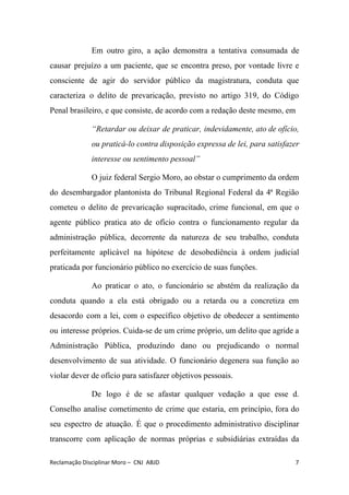 Em outro giro, a ação demonstra a tentativa consumada de
causar prejuízo a um paciente, que se encontra preso, por vontade livre e
consciente de agir do servidor público da magistratura, conduta que
caracteriza o delito de prevaricação, ​previsto no artigo 319, do Código
Penal brasileiro, e que consiste, de acordo com a redação deste mesmo, em
“Retardar ou deixar de praticar, indevidamente, ato de ofício,
ou praticá-lo contra disposição expressa de lei, para satisfazer
interesse ou sentimento pessoal”
O juiz federal Sergio Moro, ao obstar o cumprimento da ordem
do desembargador plantonista do Tribunal Regional Federal da 4ª Região
cometeu o delito de prevaricação supracitado, ​crime funcional, em que o
agente público pratica ato de ofício contra o funcionamento regular da
administração pública, decorrente da natureza de seu trabalho, conduta
perfeitamente aplicável na hipótese de desobediência à ordem judicial
praticada por funcionário público no exercício de suas funções.
Ao praticar o ato, o funcionário se abstém da realização da
conduta quando a ela está obrigado ou a retarda ou a concretiza em
desacordo com a lei, com o específico objetivo de obedecer a sentimento
ou interesse próprios. Cuida-se de um crime próprio, um delito que agride a
Administração Pública, produzindo dano ou prejudicando o normal
desenvolvimento de sua atividade. O funcionário degenera sua função ao
violar dever de ofício para satisfazer objetivos pessoais.
De logo é de se afastar qualquer vedação a que esse d.
Conselho analise cometimento de crime que estaria, em princípio, fora do
seu espectro de atuação. É que o procedimento administrativo disciplinar
transcorre com aplicação de normas próprias e subsidiárias extraídas da
Reclamação Disciplinar Moro – CNJ ABJD 7
 