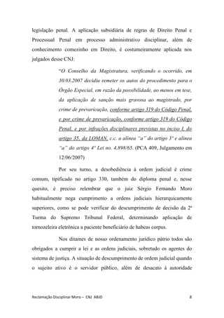 legislação penal. A aplicação subsidiária de regras de Direito Penal e
Processual Penal em processo administrativo disciplinar, além de
conhecimento comezinho em Direito, é costumeiramente aplicada nos
julgados desse CNJ:
“​O Conselho da Magistratura, verificando o ocorrido, em
30.03.2007 decidiu remeter os autos do procedimento para o
Órgão Especial, em razão da possibilidade, ao menos em tese,
da aplicação de sanção mais gravosa ao magistrado, por
crime de prevaricação, ​conforme artigo 319 do Código Penal,
e por crime de prevaricação, conforme artigo 319 do Código
Penal, e por infrações disciplinares previstas no inciso I, do
artigo 35, da LOMAN, c.c. a alínea “a” do artigo 3º e alínea
“a” do artigo 4º Lei no. 4.898/65. ​(PCA 409, Julgamento em
12/06/2007)
Por seu turno, a desobediência à ordem judicial é crime
comum, tipificado no artigo 330, também do diploma penal e, nesse
quesito, é preciso relembrar que o juiz Sérgio Fernando Moro
habitualmente nega cumprimento a ordens judiciais hierarquicamente
superiores, como se pode verificar do descumprimento de decisão da 2ª
Turma do Supremo Tribunal Federal, determinando aplicação de
tornozeleira eletrônica a paciente beneficiário de habeas corpus.
Nos ditames de nosso ordenamento jurídico pátrio todos são
obrigados a cumprir a lei e as ordens judiciais, sobretudo os agentes do
sistema de justiça. A situação de descumprimento de ordem judicial quando
o sujeito ativo é o servidor público, além de desacato à autoridade
Reclamação Disciplinar Moro – CNJ ABJD 8
 