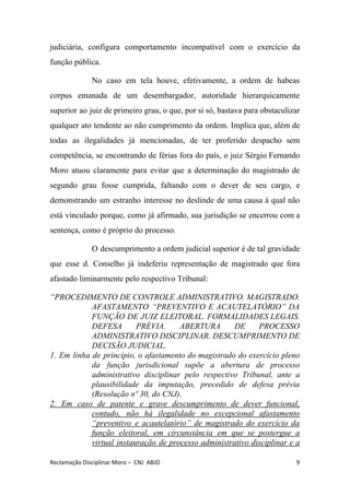 judiciária, configura comportamento incompatível com o exercício da
função pública.
No caso em tela houve, efetivamente, a ordem de habeas
corpus emanada de um desembargador, autoridade hierarquicamente
superior ao juiz de primeiro grau, o que, por si só, bastava para obstaculizar
qualquer ato tendente ao não cumprimento da ordem. Implica que, além de
todas as ilegalidades já mencionadas, de ter proferido despacho sem
competência, se encontrando de férias fora do país, o juiz Sérgio Fernando
Moro atuou claramente para evitar que a determinação do magistrado de
segundo grau fosse cumprida, faltando com o dever de seu cargo, e
demonstrando um estranho interesse no deslinde de uma causa à qual não
está vinculado porque, como já afirmado, sua jurisdição se encerrou com a
sentença, como é próprio do processo.
O descumprimento a ordem judicial superior é de tal gravidade
que esse d. Conselho já indeferiu representação de magistrado que fora
afastado liminarmente pelo respectivo Tribunal:
“PROCEDIMENTO DE CONTROLE ADMINISTRATIVO. MAGISTRADO.
AFASTAMENTO “PREVENTIVO E ACAUTELATÓRIO” DA
FUNÇÃO DE JUIZ ELEITORAL. FORMALIDADES LEGAIS.
DEFESA PRÉVIA. ABERTURA DE PROCESSO
ADMINISTRATIVO DISCIPLINAR. DESCUMPRIMENTO DE
DECISÃO JUDICIAL.
1. Em linha de princípio, o afastamento do magistrado do exercício pleno
da função jurisdicional supõe a abertura de processo
administrativo disciplinar pelo respectivo Tribunal, ante a
plausibilidade da imputação, precedido de defesa prévia
(Resolução nº 30, do CNJ).
2. Em caso de patente e grave descumprimento de dever funcional,
contudo, não há ilegalidade no excepcional afastamento
“preventivo e acautelatório” de magistrado do exercício da
função eleitoral, em circunstância em que se postergue a
virtual instauração de processo administrativo disciplinar e a
Reclamação Disciplinar Moro – CNJ ABJD 9
 