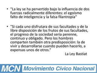 • "La ley se ha pervertido bajo la influencia de dos
fuerzas radicalmente diferentes: el egoísmo
falto de inteligencia y la falsa filantropía"
• "Si cada uno disfrutara de sus facultades y de la
libre disposición de los frutos de sus facultades,
el progreso de la sociedad sería perenne,
continuo y obligado. Pero los hombres
comparten también otra predisposición: la de
vivir y desarrollarse cuando pueden hacerlo, a
expensas unos de otros.”
La Ley Bastiat
 
