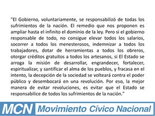 "El Gobierno, voluntariamente, se responsabilizó de todas los
sufrimientos de la nación. El remedio que nos proponen es
ampliar hasta el infinito el dominio de la ley. Pero si el gobierno
responsable de todo, no consigue elevar todos los salarios,
socorrer a todos los menesterosos, indemnizar a todos los
trabajadores, dotar de herramientas a todos los obreros,
otorgar créditos gratuitos a todos los artesanos, si El Estado se
arroga la misión de desarrollar, engrandecer, fortalecer,
espiritualizar, y santificar el alma de los pueblos, y fracasa en el
intento, la decepción de la sociedad se volteará contra el poder
público y desembocará en una revolución. Por eso, la mejor
manera de evitar revoluciones, es evitar que el Estado se
responsabilice de todos los sufrimientos de la nación."
 