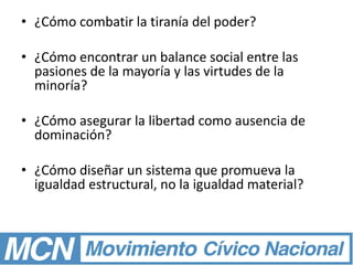 • ¿Cómo combatir la tiranía del poder?
• ¿Cómo encontrar un balance social entre las
pasiones de la mayoría y las virtudes de la
minoría?
• ¿Cómo asegurar la libertad como ausencia de
dominación?
• ¿Cómo diseñar un sistema que promueva la
igualdad estructural, no la igualdad material?
 