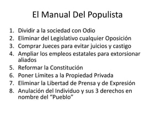 El Manual Del Populista
1. Dividir a la sociedad con Odio
2. Eliminar del Legislativo cualquier Oposición
3. Comprar Jueces para evitar juicios y castigo
4. Ampliar los empleos estatales para extorsionar
aliados
5. Reformar la Constitución
6. Poner Límites a la Propiedad Privada
7. Eliminar la Libertad de Prensa y de Expresión
8. Anulación del Individuo y sus 3 derechos en
nombre del “Pueblo”
 