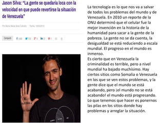 La tecnología es lo que nos va a salvar
de todos los problemas del mundo y de
Venezuela. En 2010 un reporte de la
ONU determinó que el celular fue la
mejor invención en la historia de la
humanidad para sacar a la gente de la
pobreza. La gente no se da cuenta, la
desigualdad se está reduciendo a escala
mundial. El progreso en el mundo es
inmenso.
Es cierto que en Venezuela la
criminalidad es terrible, pero a nivel
mundial ha bajado muchísimo. Hay
ciertos sitios como Somalia o Venezuela
en los que se ven estos problemas, y la
gente dice que el mundo se está
acabando, pero ¡el mundo no se está
acabando! el mundo está progresando.
Lo que tenemos que hacer es ponernos
las pilas en los sitios donde hay
problemas y arreglar la situación.
 