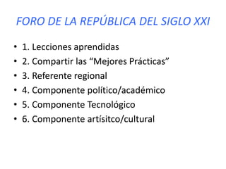 FORO DE LA REPÚBLICA DEL SIGLO XXI
• 1. Lecciones aprendidas
• 2. Compartir las “Mejores Prácticas”
• 3. Referente regional
• 4. Componente político/académico
• 5. Componente Tecnológico
• 6. Componente artísitco/cultural
 
