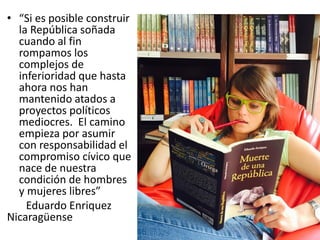 • “Si es posible construir
la República soñada
cuando al fin
rompamos los
complejos de
inferioridad que hasta
ahora nos han
mantenido atados a
proyectos políticos
mediocres. El camino
empieza por asumir
con responsabilidad el
compromiso cívico que
nace de nuestra
condición de hombres
y mujeres libres”
Eduardo Enriquez
Nicaragüense
 