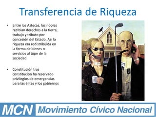 Transferencia de Riqueza
• Entre los Aztecas, los nobles
recibían derechos a la tierra,
trabajo y tributo por
concesión del Estado. Así la
riqueza era redistribuida en
la forma de bienes o
servicios al tope de la
sociedad.
• Constitución tras
constitución ha reservado
privilegios de emergencias
para las élites y los gobiernos
 