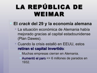 LA REPÚBLICA DE WEIMAR El  crack  del 29 y la economía alemana La situación económica de Alemania había mejorado gracias al capital estadounidense (Plan Dawes). Cuando la crisis estalló en EEUU, estos  retiran el capital invertido : Muchas empresas cierran en Alemania. Aumentó el paro  => 6 millones de parados en 1932. 