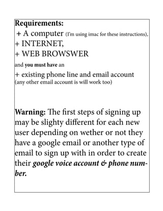 Requirements:
+ A computer (I’m using imac for these instructions),
+ INTERNET,
+ WEB BROWSWER
and you must have an
+ existing phone line and email account
(any other email account is will work too)




Warning: The first steps of signing up
may be slighty different for each new
user depending on wether or not they
have a google email or another type of
email to sign up with in order to create
their google voice account & phone num-
ber.
 