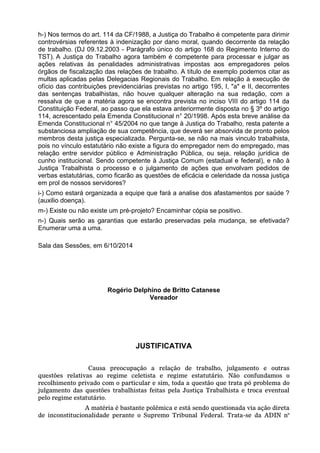 h-) Nos termos do art. 114 da CF/1988, a Justiça do Trabalho é competente para dirimir controvérsias referentes à indenização por dano moral, quando decorrente da relação de trabalho. (DJ 09.12.2003 - Parágrafo único do artigo 168 do Regimento Interno do TST). A Justiça do Trabalho agora também é competente para processar e julgar as ações relativas às penalidades administrativas impostas aos empregadores pelos órgãos de fiscalização das relações de trabalho. A título de exemplo podemos citar as multas aplicadas pelas Delegacias Regionais do Trabalho. Em relação à execução de ofício das contribuições previdenciárias previstas no artigo 195, I, "a" e II, decorrentes das sentenças trabalhistas, não houve qualquer alteração na sua redação, com a ressalva de que a matéria agora se encontra prevista no inciso VIII do artigo 114 da Constituição Federal, ao passo que ela estava anteriormente disposta no § 3º do artigo 114, acrescentado pela Emenda Constitucional n° 20/1998. Após esta breve análise da Emenda Constitucional n° 45/2004 no que tange à Justiça do Trabalho, resta patente a substanciosa ampliação de sua competência, que deverá ser absorvida de pronto pelos membros desta justiça especializada. Pergunta-se, se não na mais vinculo trabalhista, pois no vínculo estatutário não existe a figura do empregador nem do empregado, mas relação entre servidor público e Administração Pública, ou seja, relação jurídica de cunho institucional. Sendo competente à Justiça Comum (estadual e federal), e não à Justiça Trabalhista o processo e o julgamento de ações que envolvam pedidos de verbas estatutárias, como ficarão as questões de eficácia e celeridade da nossa justiça em prol de nossos servidores? i-) Como estará organizada a equipe que fará a analise dos afastamentos por saúde ? (auxilio doença). m-) Existe ou não existe um pré-projeto? Encaminhar cópia se positivo. n-) Quais serão as garantias que estarão preservadas pela mudança, se efetivada? Enumerar uma a uma. 
Sala das Sessões, em 6/10/2014 
Rogério Delphino de Britto Catanese 
Vereador 
JUSTIFICATIVA Causa preocupação a relação de trabalho, julgamento e outras questões relativas ao regime celetista e regime estatutário. Não confundamos o recolhimento privado com o particular e sim, toda a questão que trata pó problema do julgamento das questões trabalhistas feitas pela Justiça Trabalhista e troca eventual pelo regime estatutário. A matéria é bastante polêmica e está sendo questionada via ação direta de inconstitucionalidade perante o Supremo Tribunal Federal. Trata-se da ADIN n°  