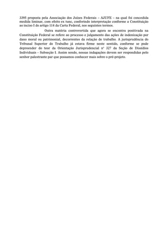 3395 proposta pela Associação dos Juízes Federais – AJUFE – na qual foi concedida medida liminar, com efeito ex tunc, conferindo interpretação conforme a Constituição ao inciso I do artigo 114 da Carta Federal, nos seguintes termos. 
Outra matéria controvertida que agora se encontra positivada na Constituição Federal se refere ao processo e julgamento das ações de indenização por dano moral ou patrimonial, decorrentes da relação de trabalho. A jurisprudência do Tribunal Superior do Trabalho já estava firme neste sentido, conforme se pode depreender do teor da Orientação Jurisprudencial n° 327 da Seção de Dissídios Individuais – Subseção I. Assim sendo, nossas indagações devem ser respondidas pelo senhor palestrante par que possamos conhecer mais sobre o pré-projeto. 