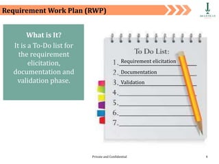 Private and Confidential 4
Requirement Work Plan (RWP)
What is It?
It is a To-Do list for
the requirement
elicitation,
documentation and
validation phase.
Requirement elicitation
Documentation
Validation
 