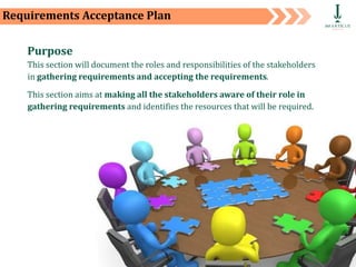 Private and Confidential 65
Requirements Acceptance Plan
Purpose
This section will document the roles and responsibilities of the stakeholders
in gathering requirements and accepting the requirements.
This section aims at making all the stakeholders aware of their role in
gathering requirements and identifies the resources that will be required.
 