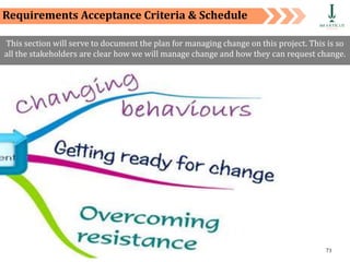 Private and Confidential 71
Requirements Acceptance Criteria & Schedule
This section will serve to document the plan for managing change on this project. This is so
all the stakeholders are clear how we will manage change and how they can request change.
 