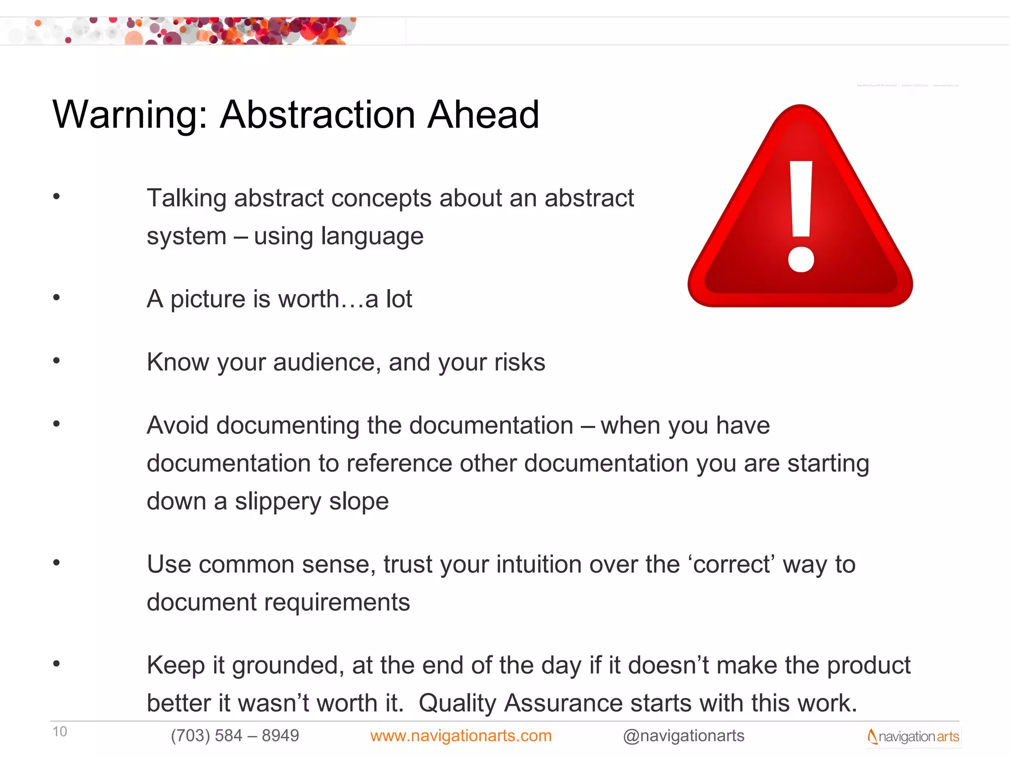 Warning: Abstraction Ahead
•    Talking abstract concepts about an abstract
     system – using language

•    A picture is worth…a lot

•    Know your audience, and your risks

•    Avoid documenting the documentation – when you have
     documentation to reference other documentation you are starting
     down a slippery slope

•    Use common sense, trust your intuition over the ‘correct’ way to
     document requirements

•    Keep it grounded, at the end of the day if it doesn’t make the product
     better it wasn’t worth it. Quality Assurance starts with this work.
10     (703) 584 – 8949   www.navigationarts.com   @navigationarts
 