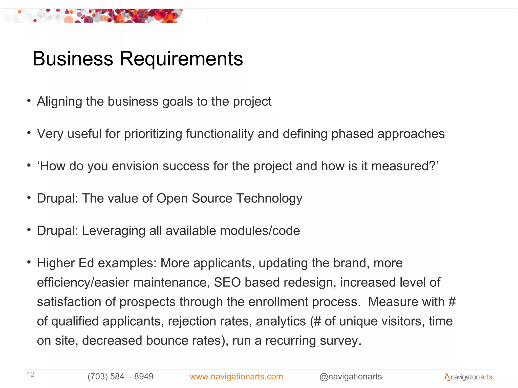 Business Requirements
• Aligning the business goals to the project

• Very useful for prioritizing functionality and defining phased approaches

• ‘How do you envision success for the project and how is it measured?’

• Drupal: The value of Open Source Technology

• Drupal: Leveraging all available modules/code

• Higher Ed examples: More applicants, updating the brand, more
  efficiency/easier maintenance, SEO based redesign, increased level of
  satisfaction of prospects through the enrollment process. Measure with #
  of qualified applicants, rejection rates, analytics (# of unique visitors, time
  on site, decreased bounce rates), run a recurring survey.

12         (703) 584 – 8949   www.navigationarts.com   @navigationarts
 