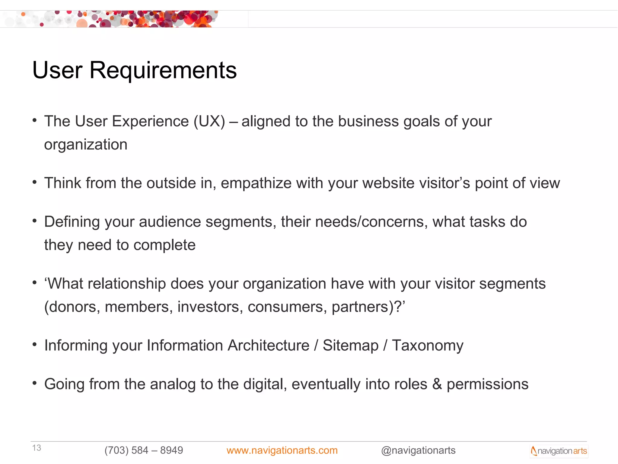 User Requirements
• The User Experience (UX) – aligned to the business goals of your
  organization

• Think from the outside in, empathize with your website visitor’s point of view

• Defining your audience segments, their needs/concerns, what tasks do
  they need to complete

• ‘What relationship does your organization have with your visitor segments
  (donors, members, investors, consumers, partners)?’

• Informing your Information Architecture / Sitemap / Taxonomy

• Going from the analog to the digital, eventually into roles & permissions



13         (703) 584 – 8949   www.navigationarts.com   @navigationarts
 