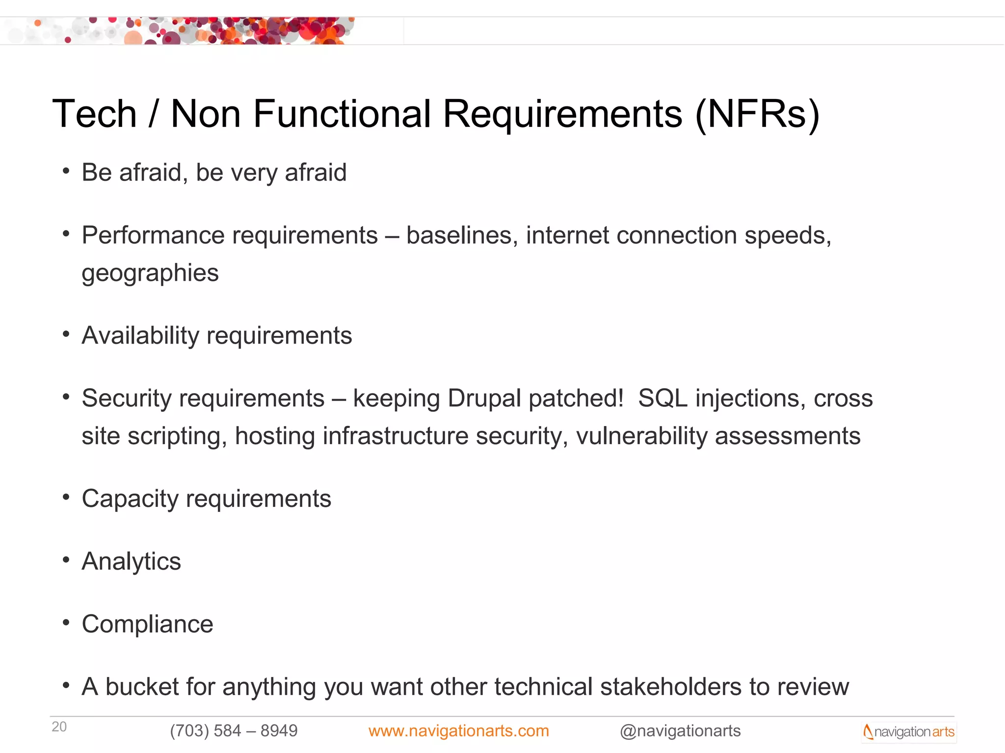 Tech / Non Functional Requirements (NFRs)
 • Be afraid, be very afraid

 • Performance requirements – baselines, internet connection speeds,
   geographies

 • Availability requirements

 • Security requirements – keeping Drupal patched! SQL injections, cross
   site scripting, hosting infrastructure security, vulnerability assessments

 • Capacity requirements

 • Analytics

 • Compliance

 • A bucket for anything you want other technical stakeholders to review
20         (703) 584 – 8949    www.navigationarts.com   @navigationarts
 