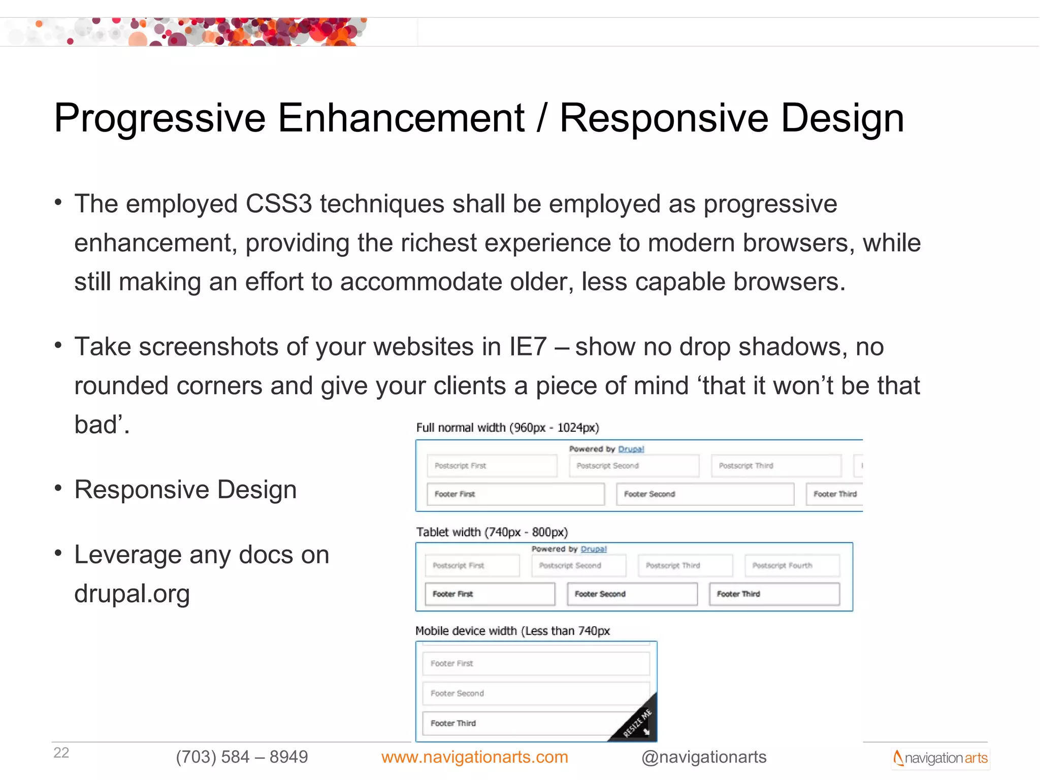 Progressive Enhancement / Responsive Design
• The employed CSS3 techniques shall be employed as progressive
  enhancement, providing the richest experience to modern browsers, while
  still making an effort to accommodate older, less capable browsers.

• Take screenshots of your websites in IE7 – show no drop shadows, no
  rounded corners and give your clients a piece of mind ‘that it won’t be that
  bad’.

• Responsive Design

• Leverage any docs on
  drupal.org




22         (703) 584 – 8949   www.navigationarts.com   @navigationarts
 