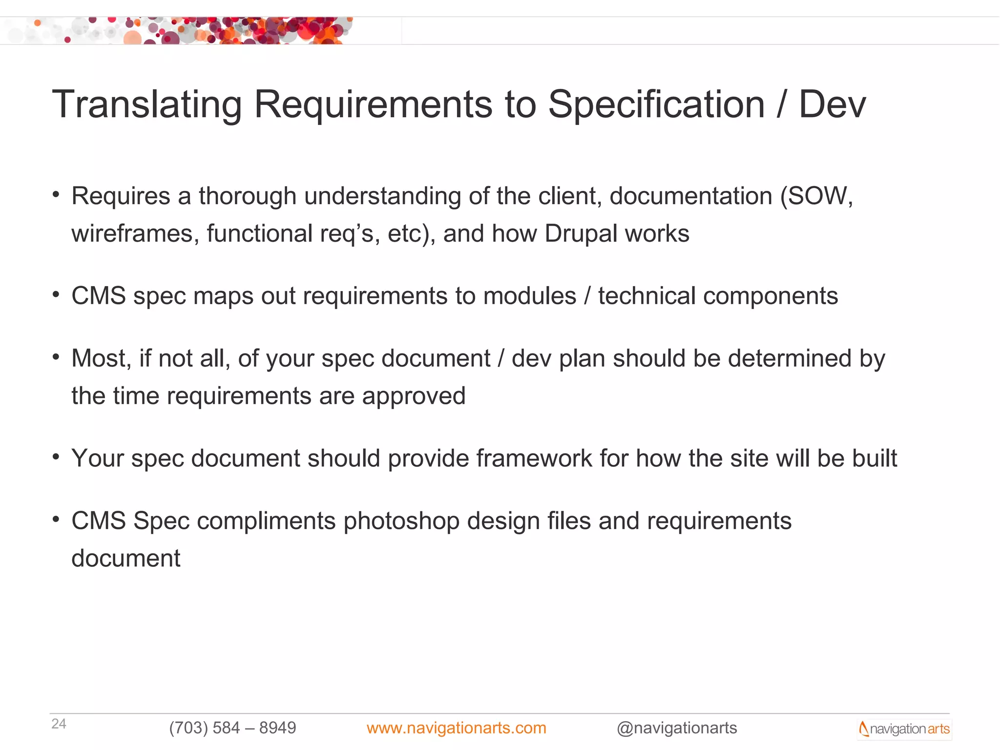 Translating Requirements to Specification / Dev

• Requires a thorough understanding of the client, documentation (SOW,
  wireframes, functional req’s, etc), and how Drupal works

• CMS spec maps out requirements to modules / technical components

• Most, if not all, of your spec document / dev plan should be determined by
  the time requirements are approved

• Your spec document should provide framework for how the site will be built

• CMS Spec compliments photoshop design files and requirements
  document




24        (703) 584 – 8949   www.navigationarts.com   @navigationarts
 