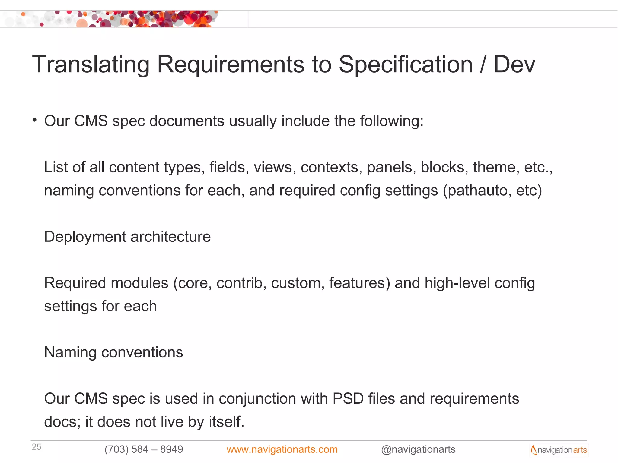 Translating Requirements to Specification / Dev

• Our CMS spec documents usually include the following:


     List of all content types, fields, views, contexts, panels, blocks, theme, etc.,
     naming conventions for each, and required config settings (pathauto, etc)


     Deployment architecture


     Required modules (core, contrib, custom, features) and high-level config
     settings for each

     Naming conventions


     Our CMS spec is used in conjunction with PSD files and requirements
     docs; it does not live by itself.
25            (703) 584 – 8949   www.navigationarts.com   @navigationarts
 