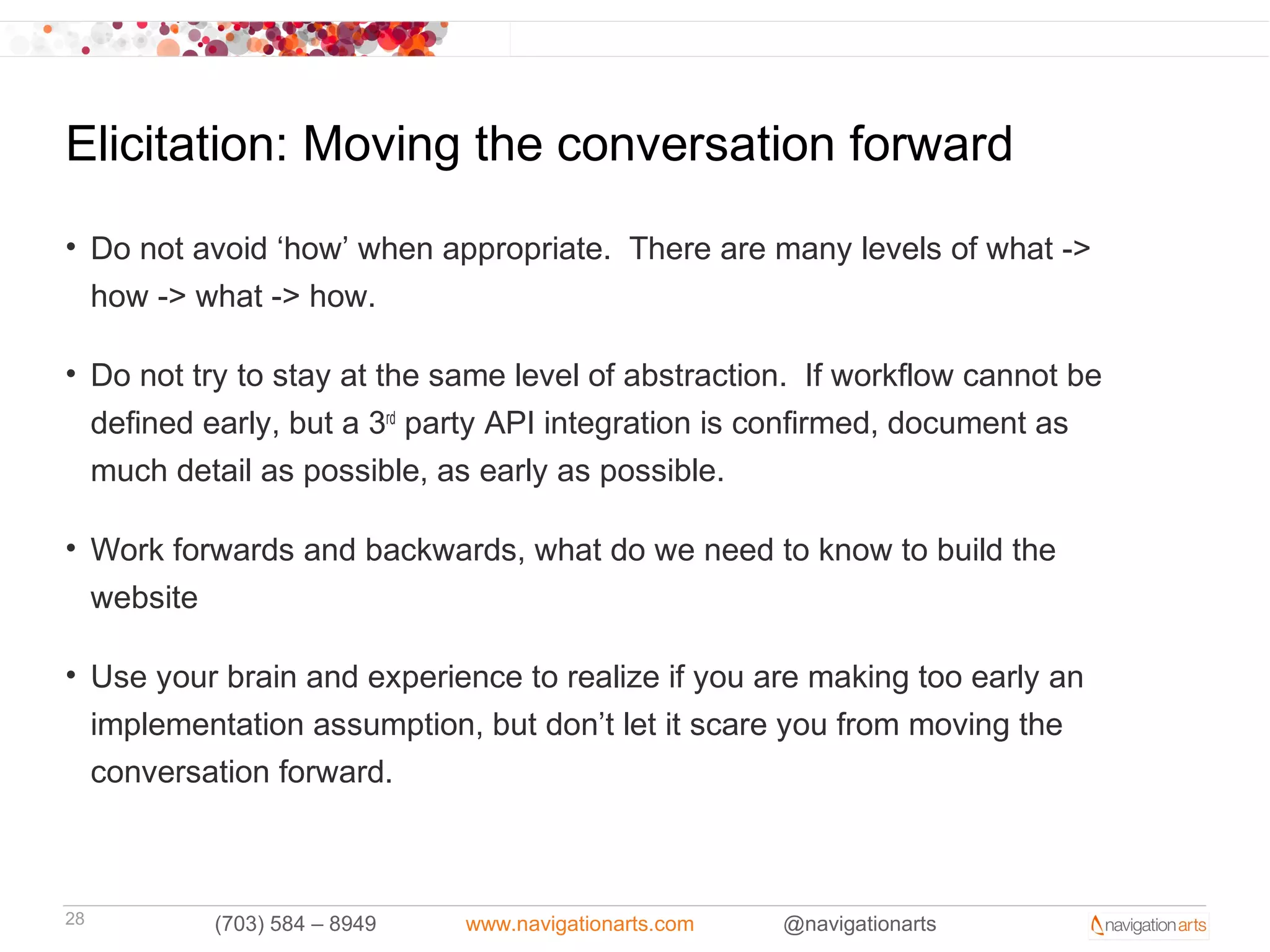 Elicitation: Moving the conversation forward
• Do not avoid ‘how’ when appropriate. There are many levels of what ->
  how -> what -> how.

• Do not try to stay at the same level of abstraction. If workflow cannot be
  defined early, but a 3rd party API integration is confirmed, document as
  much detail as possible, as early as possible.

• Work forwards and backwards, what do we need to know to build the
  website

• Use your brain and experience to realize if you are making too early an
  implementation assumption, but don’t let it scare you from moving the
  conversation forward.



28        (703) 584 – 8949   www.navigationarts.com   @navigationarts
 