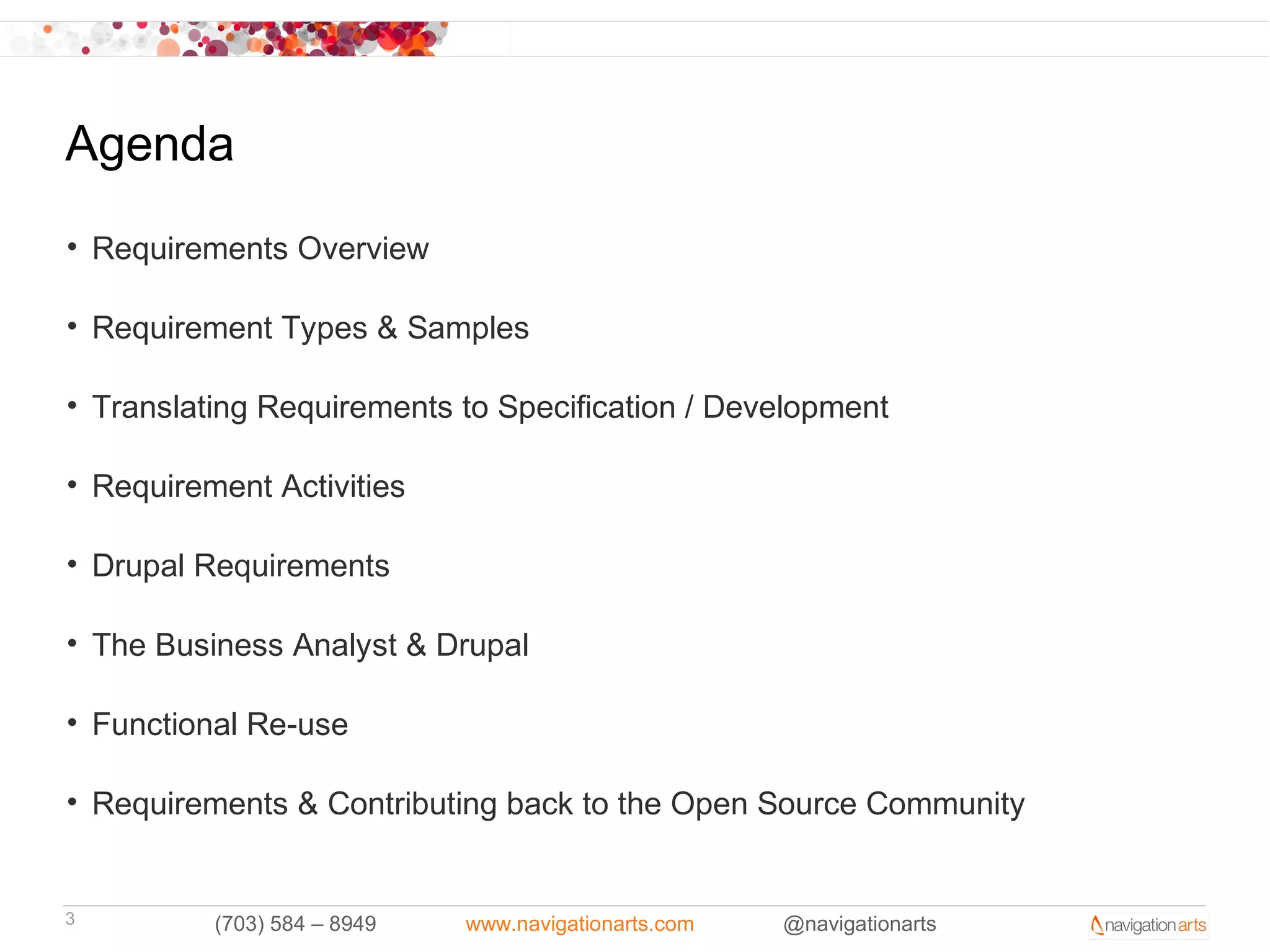 Agenda
• Requirements Overview

• Requirement Types & Samples

• Translating Requirements to Specification / Development

• Requirement Activities

• Drupal Requirements

• The Business Analyst & Drupal

• Functional Re-use

• Requirements & Contributing back to the Open Source Community


3         (703) 584 – 8949   www.navigationarts.com   @navigationarts
 