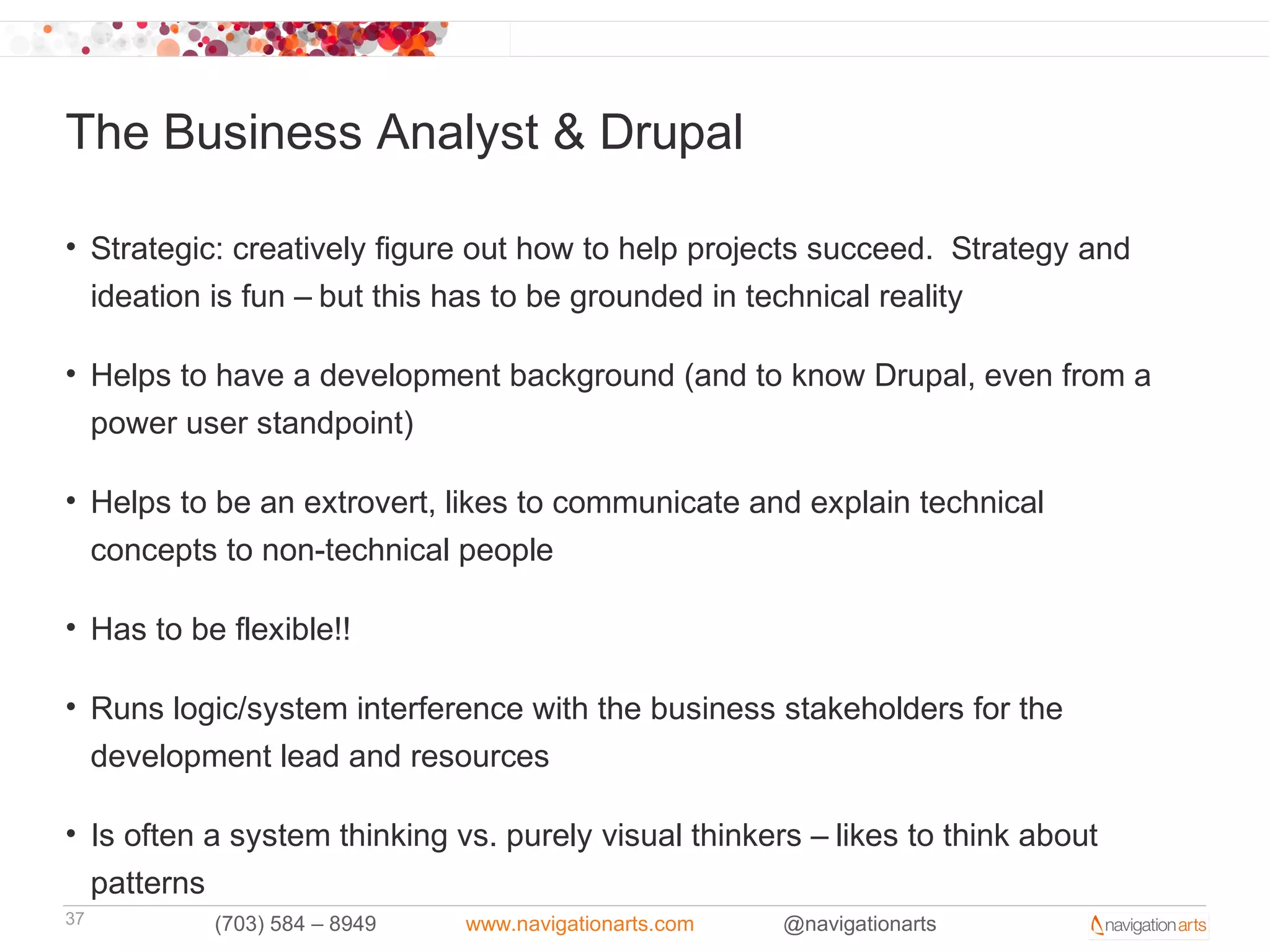 The Business Analyst & Drupal

• Strategic: creatively figure out how to help projects succeed. Strategy and
  ideation is fun – but this has to be grounded in technical reality

• Helps to have a development background (and to know Drupal, even from a
  power user standpoint)

• Helps to be an extrovert, likes to communicate and explain technical
  concepts to non-technical people

• Has to be flexible!!

• Runs logic/system interference with the business stakeholders for the
  development lead and resources

• Is often a system thinking vs. purely visual thinkers – likes to think about
  patterns
37         (703) 584 – 8949   www.navigationarts.com   @navigationarts
 