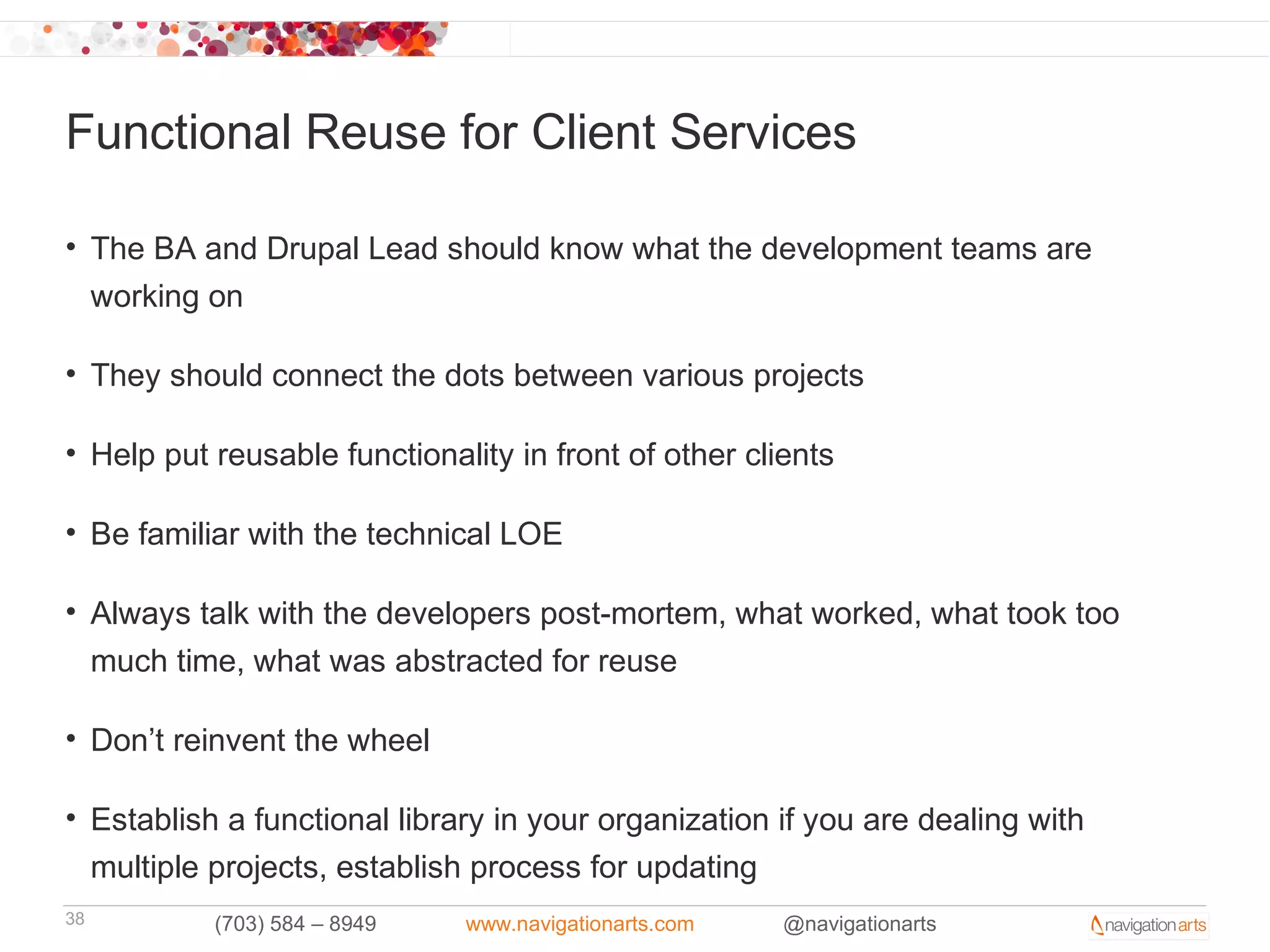 Functional Reuse for Client Services

• The BA and Drupal Lead should know what the development teams are
  working on

• They should connect the dots between various projects

• Help put reusable functionality in front of other clients

• Be familiar with the technical LOE

• Always talk with the developers post-mortem, what worked, what took too
  much time, what was abstracted for reuse

• Don’t reinvent the wheel

• Establish a functional library in your organization if you are dealing with
  multiple projects, establish process for updating
38         (703) 584 – 8949   www.navigationarts.com   @navigationarts
 