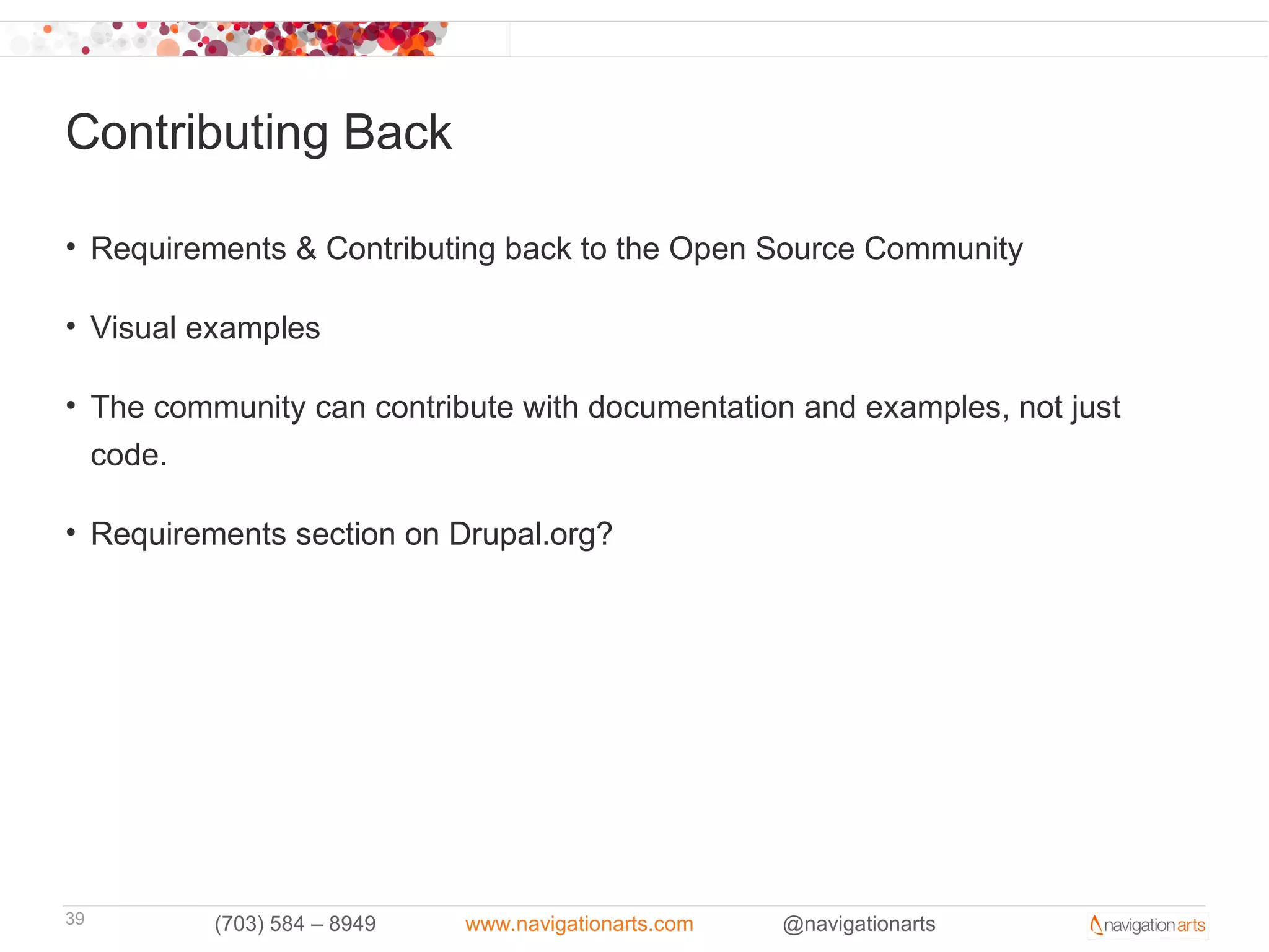 Contributing Back

• Requirements & Contributing back to the Open Source Community

• Visual examples

• The community can contribute with documentation and examples, not just
  code.

• Requirements section on Drupal.org?




39        (703) 584 – 8949   www.navigationarts.com   @navigationarts
 