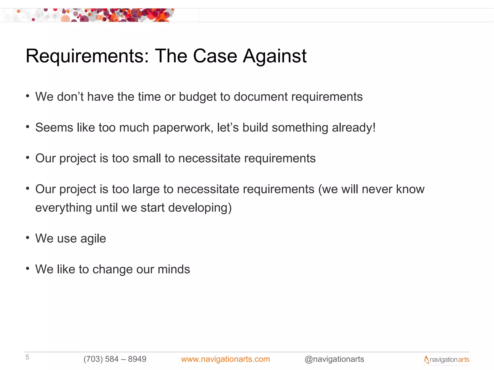 Requirements: The Case Against
• We don’t have the time or budget to document requirements

• Seems like too much paperwork, let’s build something already!

• Our project is too small to necessitate requirements

• Our project is too large to necessitate requirements (we will never know
  everything until we start developing)

• We use agile

• We like to change our minds




5         (703) 584 – 8949   www.navigationarts.com   @navigationarts
 