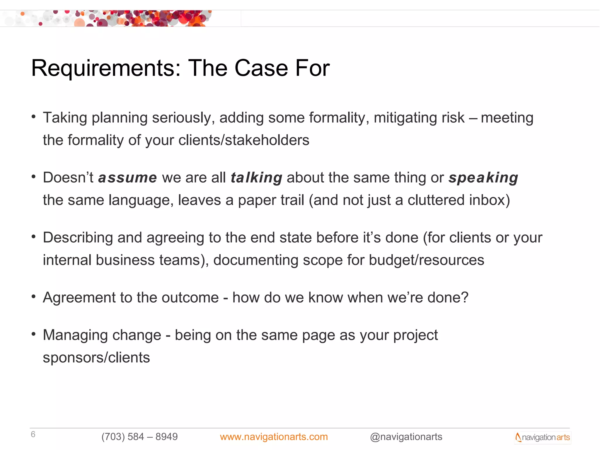 Requirements: The Case For
• Taking planning seriously, adding some formality, mitigating risk – meeting
  the formality of your clients/stakeholders

• Doesn’t assume we are all talking about the same thing or speaking
  the same language, leaves a paper trail (and not just a cluttered inbox)

• Describing and agreeing to the end state before it’s done (for clients or your
  internal business teams), documenting scope for budget/resources

• Agreement to the outcome - how do we know when we’re done?

• Managing change - being on the same page as your project
  sponsors/clients



6          (703) 584 – 8949   www.navigationarts.com   @navigationarts
 