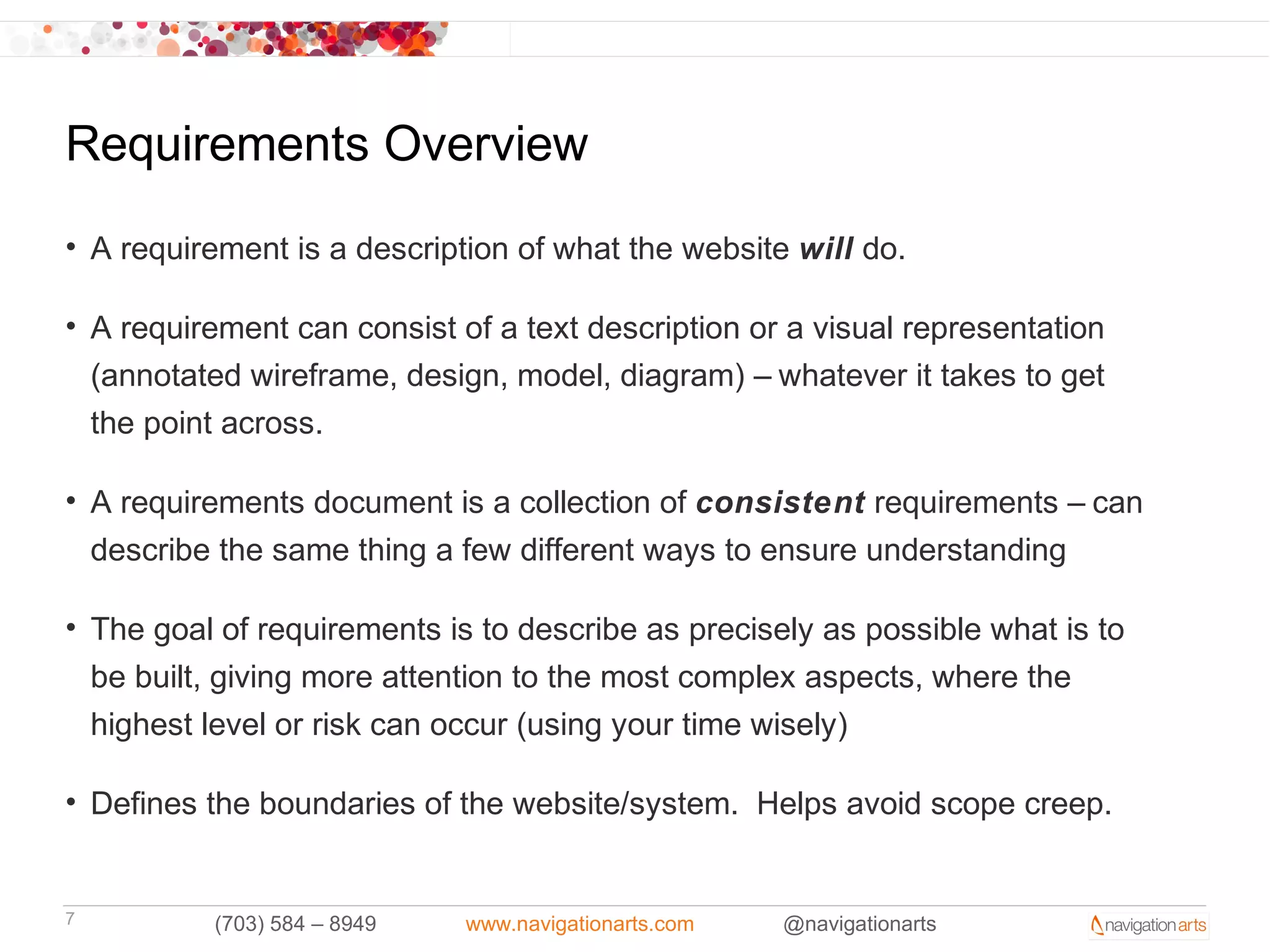 Requirements Overview
• A requirement is a description of what the website will do.

• A requirement can consist of a text description or a visual representation
  (annotated wireframe, design, model, diagram) – whatever it takes to get
  the point across.

• A requirements document is a collection of consistent requirements – can
  describe the same thing a few different ways to ensure understanding

• The goal of requirements is to describe as precisely as possible what is to
  be built, giving more attention to the most complex aspects, where the
  highest level or risk can occur (using your time wisely)

• Defines the boundaries of the website/system. Helps avoid scope creep.


7         (703) 584 – 8949   www.navigationarts.com   @navigationarts
 