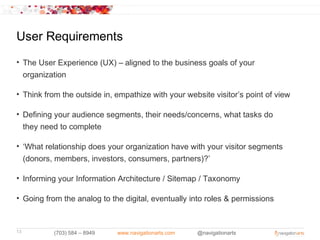 User Requirements
• The User Experience (UX) – aligned to the business goals of your
  organization

• Think from the outside in, empathize with your website visitor’s point of view

• Defining your audience segments, their needs/concerns, what tasks do
  they need to complete

• ‘What relationship does your organization have with your visitor segments
  (donors, members, investors, consumers, partners)?’

• Informing your Information Architecture / Sitemap / Taxonomy

• Going from the analog to the digital, eventually into roles & permissions



13         (703) 584 – 8949   www.navigationarts.com   @navigationarts
 
