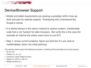 Device/Browser Support
• Mobile and tablet requirements are causing a paradigm shift in how we
  think and plan for website projects. Prototyping with a framework like
  Drupal is critical.

• It is almost always in the client’s interest to receive modern, maintainable
  code that is not ‘hacked’ for older browsers. But verify this is the case (for
  example an internal site where users have to use IE7)

• Step 1: review current analytics, figure out what the %’s are, look at
  mobile/tablets, factor into initial planning

The website shall support the following browsers, rendering full functionality and visual aspects:
• IE 8.0, 9.0
• Firefox 3.x, 4.x, 5.x
• Chrome’s Latest Stable Version
• Safari 5.x, iOS 3.x, iOS 4.x
• Webkit Android 2.x

21            (703) 584 – 8949       www.navigationarts.com        @navigationarts
 