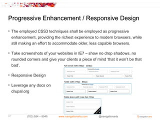 Progressive Enhancement / Responsive Design
• The employed CSS3 techniques shall be employed as progressive
  enhancement, providing the richest experience to modern browsers, while
  still making an effort to accommodate older, less capable browsers.

• Take screenshots of your websites in IE7 – show no drop shadows, no
  rounded corners and give your clients a piece of mind ‘that it won’t be that
  bad’.

• Responsive Design

• Leverage any docs on
  drupal.org




22         (703) 584 – 8949   www.navigationarts.com   @navigationarts
 