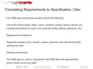 Translating Requirements to Specification / Dev

• Our CMS spec documents usually include the following:


     List of all content types, fields, views, contexts, panels, blocks, theme, etc.,
     naming conventions for each, and required config settings (pathauto, etc)


     Deployment architecture


     Required modules (core, contrib, custom, features) and high-level config
     settings for each

     Naming conventions


     Our CMS spec is used in conjunction with PSD files and requirements
     docs; it does not live by itself.
25            (703) 584 – 8949   www.navigationarts.com   @navigationarts
 