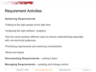 Requirement Activities

Gathering Requirements

•Talking to the right people at the right time

•Analyzing the right artifacts / analytics

•Ask the same question different ways to ensure understanding especially
with non-technical audiences.

•Prioritizing requirements and resolving contradictions

•Rinse and repeat

Documenting Requirements – writing it down

Managing Requirements – updating and change control
27         (703) 584 – 8949    www.navigationarts.com   @navigationarts
 