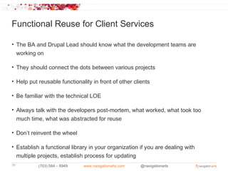 Functional Reuse for Client Services

• The BA and Drupal Lead should know what the development teams are
  working on

• They should connect the dots between various projects

• Help put reusable functionality in front of other clients

• Be familiar with the technical LOE

• Always talk with the developers post-mortem, what worked, what took too
  much time, what was abstracted for reuse

• Don’t reinvent the wheel

• Establish a functional library in your organization if you are dealing with
  multiple projects, establish process for updating
38         (703) 584 – 8949   www.navigationarts.com   @navigationarts
 