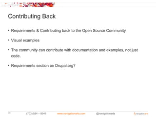 Contributing Back

• Requirements & Contributing back to the Open Source Community

• Visual examples

• The community can contribute with documentation and examples, not just
  code.

• Requirements section on Drupal.org?




39        (703) 584 – 8949   www.navigationarts.com   @navigationarts
 
