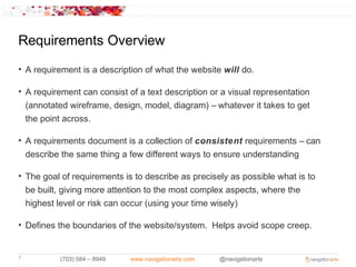 Requirements Overview
• A requirement is a description of what the website will do.

• A requirement can consist of a text description or a visual representation
  (annotated wireframe, design, model, diagram) – whatever it takes to get
  the point across.

• A requirements document is a collection of consistent requirements – can
  describe the same thing a few different ways to ensure understanding

• The goal of requirements is to describe as precisely as possible what is to
  be built, giving more attention to the most complex aspects, where the
  highest level or risk can occur (using your time wisely)

• Defines the boundaries of the website/system. Helps avoid scope creep.


7         (703) 584 – 8949   www.navigationarts.com   @navigationarts
 